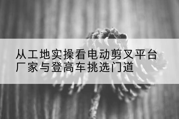 道外电动剪叉升降平台厂家-从工地实操看电动剪叉平台厂家与登高车挑选门道