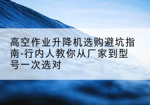 道外升降平台厂家-高空作业升降机选购避坑指南-行内人教你从厂家到型号一次选对