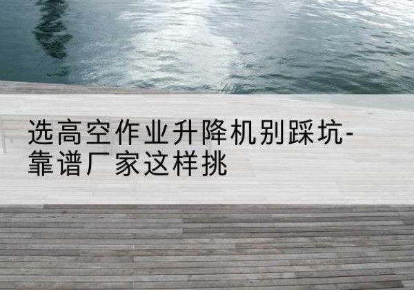 道外剪叉式升降机厂家-选高空作业升降机别踩坑-靠谱厂家这样挑