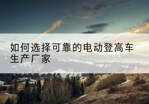道外电动登高车厂家-如何选择可靠的电动登高车生产厂家