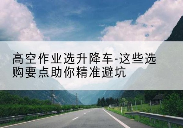 道外升降车厂家-高空作业选升降车-这些选购要点助你*避坑