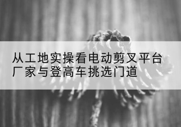 道外电动剪叉升降平台厂家-从工地实操看电动剪叉平台厂家与登高车挑选门道